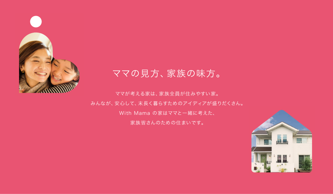 ママの見方、家族の見方。　ママが考える家は、家族全員が住みやすい家。みんあが、安心して、末永く暮らすためのアイディアが盛りだくさん。With Mamaの家はママと一緒に考えた、家族皆さんのための住まいです。